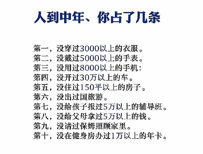 【转】人到中年、你占了几条第一，没穿过 3000 以上的衣服第二，没戴过 5000 以上的手表第三，没用过 8000 以上的手机第四，没开过 30 万以上的车第五，没住过 150 平以上的房子第六，没出过国旅游第七，没给孩子报过 5 万以上的辅导班第八，没给父母拿过 5 万以上的钱第九，没请过保姆照顾家里第十，没在健身房办过1万以上的年卡